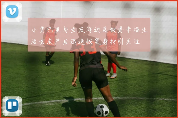 小贾巴里与女友海边度假秀幸福生活女友产后迅速恢复身材引关注