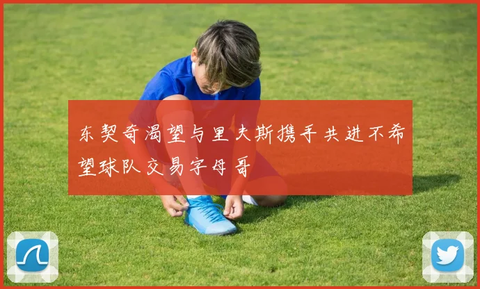 东契奇渴望与里夫斯携手共进不希望球队交易字母哥