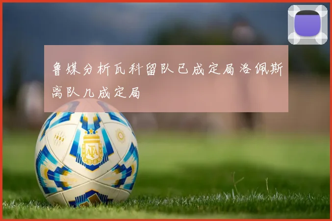 鲁媒分析瓦科留队已成定局洛佩斯离队几成定局