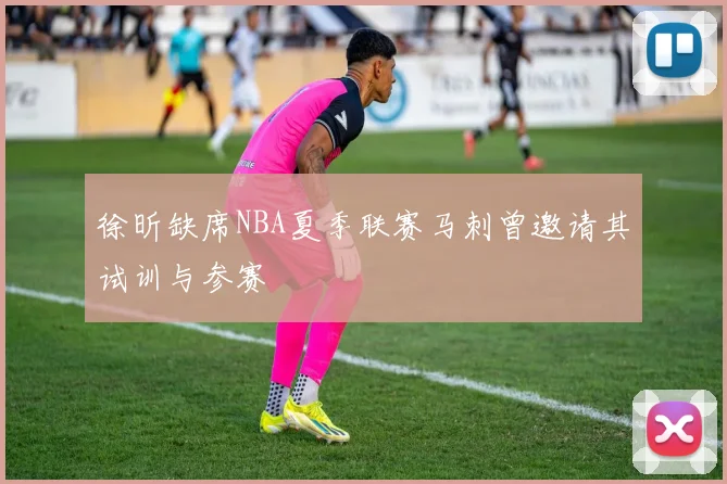 徐昕缺席NBA夏季联赛马刺曾邀请其试训与参赛