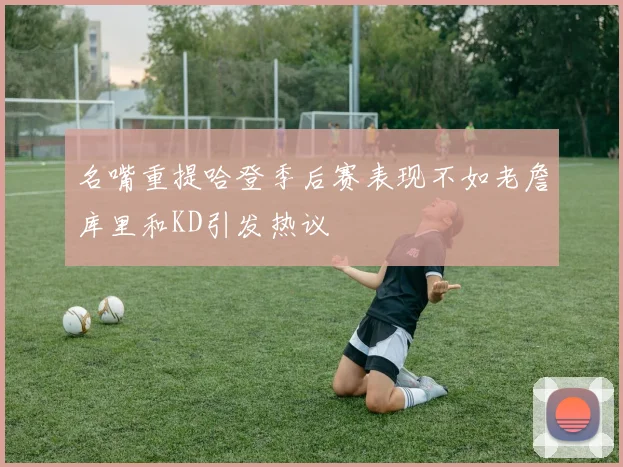 名嘴重提哈登季后赛表现不如老詹库里和KD引发热议