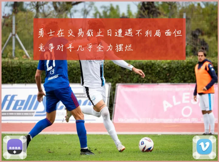 勇士在交易截止日遭遇不利局面但竞争对手几乎全力摆烂