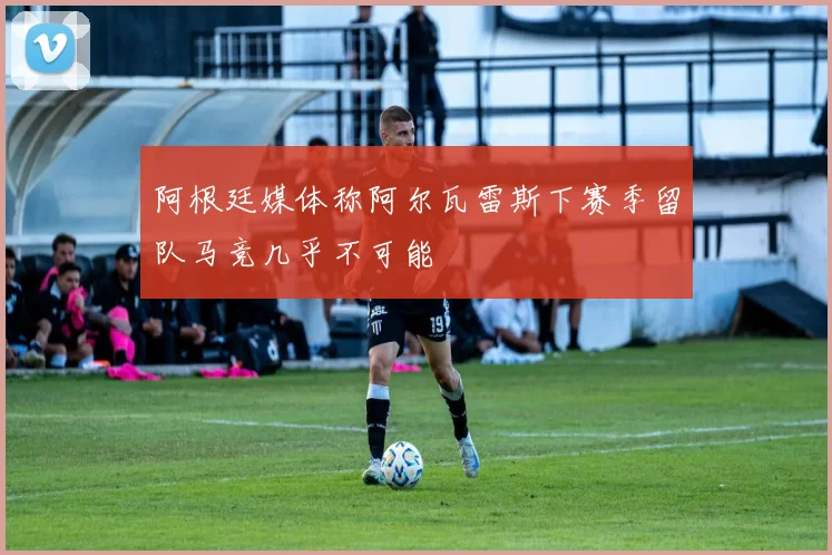 阿根廷媒体称阿尔瓦雷斯下赛季留队马竞几乎不可能