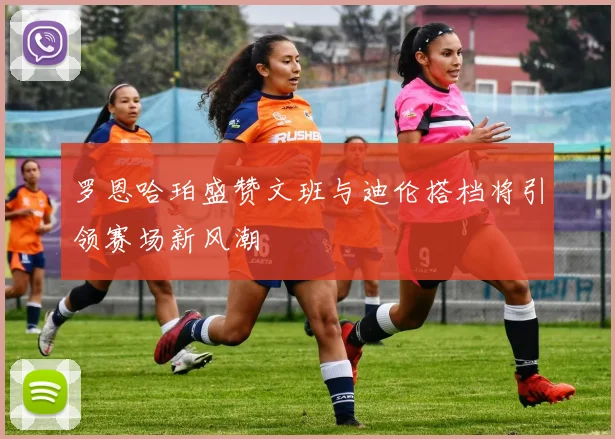 罗恩哈珀盛赞文班与迪伦搭档将引领赛场新风潮