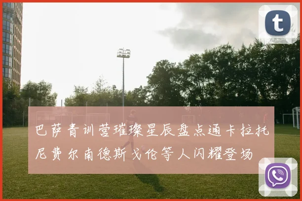 巴萨青训营璀璨星辰盘点通卡拉托尼费尔南德斯戈伦等人闪耀登场