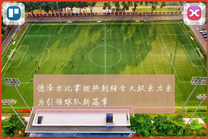 德泽尔比掌控热刺转会大权亲力亲为引领球队新篇章