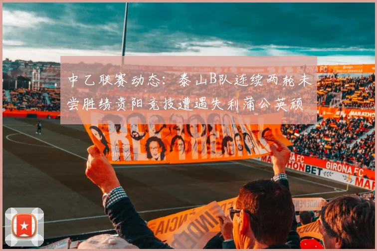 中乙联赛动态：泰山B队连续两轮未尝胜绩贵阳竞技遭遇失利蒲公英顽强战平